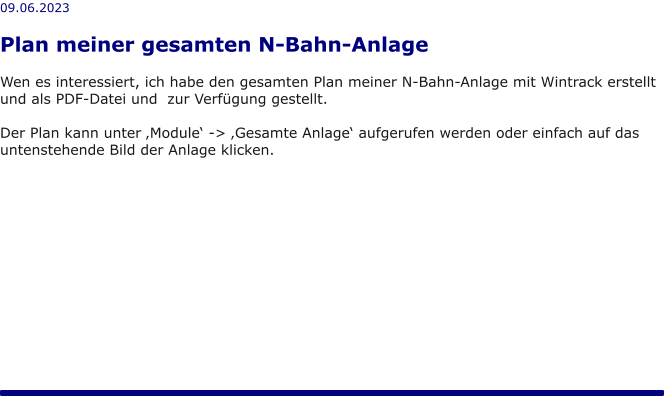 09.06.2023  Plan meiner gesamten N-Bahn-Anlage  Wen es interessiert, ich habe den gesamten Plan meiner N-Bahn-Anlage mit Wintrack erstellt und als PDF-Datei und  zur Verfügung gestellt.  Der Plan kann unter ‚Module‘ -> ‚Gesamte Anlage‘ aufgerufen werden oder einfach auf das untenstehende Bild der Anlage klicken.